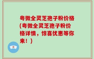粤微全灵芝孢子粉价格(粤微全灵芝孢子粉价格详情，惊喜优惠等你来！)