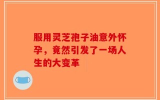 服用灵芝孢子油意外怀孕，竟然引发了一场人生的大变革
