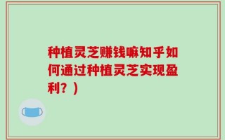 种植灵芝赚钱嘛知乎如何通过种植灵芝实现盈利？)