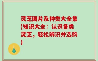 灵芝图片及种类大全集(知识大全：认识各类灵芝，轻松辨识并选购)