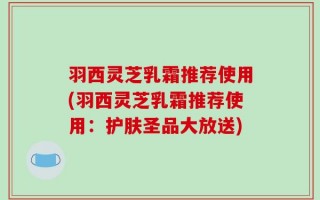 羽西灵芝乳霜推荐使用(羽西灵芝乳霜推荐使用：护肤圣品大放送)