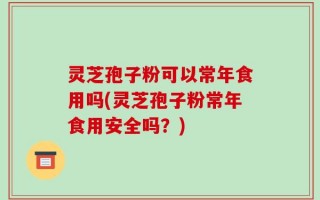 灵芝孢子粉可以常年食用吗(灵芝孢子粉常年食用安全吗？)