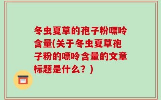 冬虫夏草的孢子粉嘌呤含量(关于冬虫夏草孢子粉的嘌呤含量的文章标题是什么？)