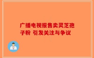 广播电视报售卖灵芝孢子粉 引发关注与争议