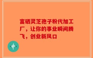 富硒灵芝孢子粉代加工厂，让你的事业瞬间腾飞，创业新风口