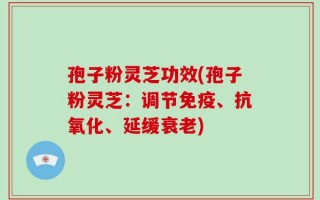孢子粉灵芝功效(孢子粉灵芝：调节免疫、抗氧化、延缓衰老)