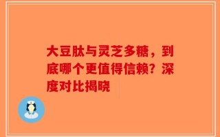 大豆肽与灵芝多糖，到底哪个更值得信赖？深度对比揭晓