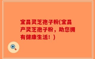 宜昌灵芝孢子粉(宜昌产灵芝孢子粉，助您拥有健康生活！)