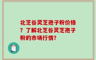 北芝谷灵芝孢子粉价格？了解北芝谷灵芝孢子粉的市场行情？