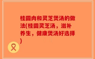 桂圆肉和灵芝煲汤的做法(桂圆灵芝汤，滋补养生，健康煲汤好选择)