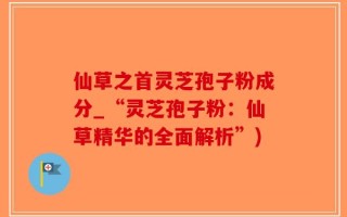 仙草之首灵芝孢子粉成分_“灵芝孢子粉：仙草精华的全面解析”)