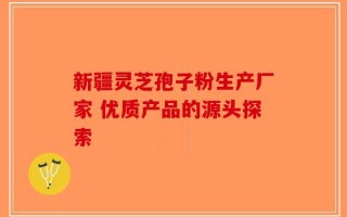 新疆灵芝孢子粉生产厂家 优质产品的源头探索