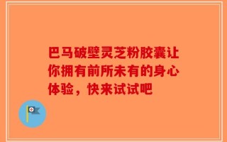 巴马破壁灵芝粉胶囊让你拥有前所未有的身心体验，快来试试吧