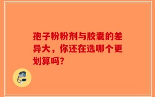 孢子粉粉剂与胶囊的差异大，你还在选哪个更划算吗？