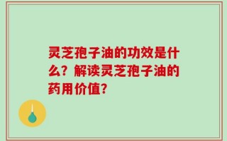 灵芝孢子油的功效是什么？解读灵芝孢子油的药用价值？