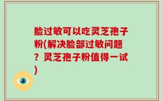 脸过敏可以吃灵芝孢子粉(解决脸部过敏问题？灵芝孢子粉值得一试)