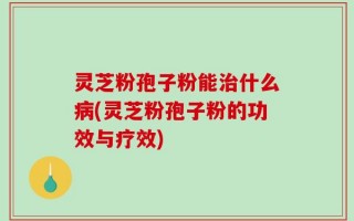 灵芝粉孢子粉能治什么病(灵芝粉孢子粉的功效与疗效)