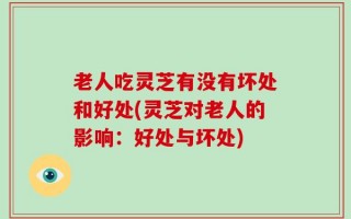 老人吃灵芝有没有坏处和好处(灵芝对老人的影响：好处与坏处)