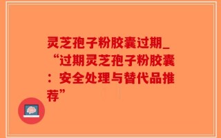 灵芝孢子粉胶囊过期_“过期灵芝孢子粉胶囊：安全处理与替代品推荐”
