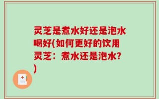 灵芝是煮水好还是泡水喝好(如何更好的饮用灵芝：煮水还是泡水？)