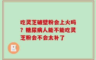 吃灵芝破壁粉会上火吗？糖尿病人能不能吃灵芝粉会不会太补了