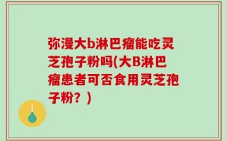 弥漫大b淋巴瘤能吃灵芝孢子粉吗(大B淋巴瘤患者可否食用灵芝孢子粉？)