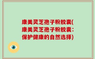 康美灵芝孢子粉胶囊(康美灵芝孢子粉胶囊：保护健康的自然选择)