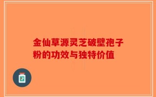 金仙草源灵芝破壁孢子粉的功效与独特价值