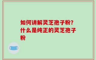 如何讲解灵芝孢子粉？什么是纯正的灵芝孢子粉