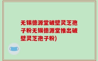 无锡德源堂破壁灵芝孢子粉无锡德源堂推出破壁灵芝孢子粉)