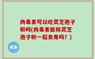 肉毒素可以吃灵芝孢子粉吗(肉毒素能和灵芝孢子粉一起食用吗？)
