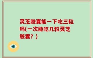 灵芝胶囊能一下吃三粒吗(一次能吃几粒灵芝胶囊？)