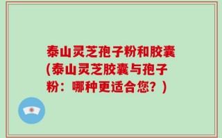 泰山灵芝孢子粉和胶囊(泰山灵芝胶囊与孢子粉：哪种更适合您？)