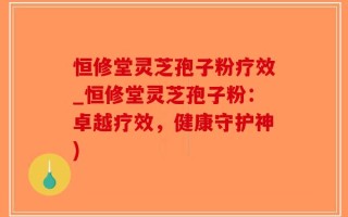 恒修堂灵芝孢子粉疗效_恒修堂灵芝孢子粉：卓越疗效，健康守护神)