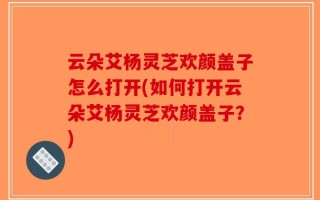 云朵艾杨灵芝欢颜盖子怎么打开(如何打开云朵艾杨灵芝欢颜盖子？)