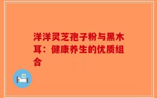 洋洋灵芝孢子粉与黑木耳：健康养生的优质组合