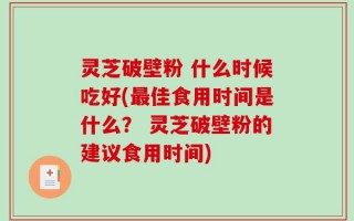 灵芝破壁粉 什么时候吃好(最佳食用时间是什么？ 灵芝破壁粉的建议食用时间)