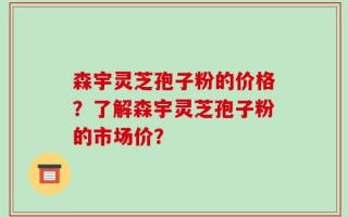 森宇灵芝孢子粉的价格？了解森宇灵芝孢子粉的市场价？