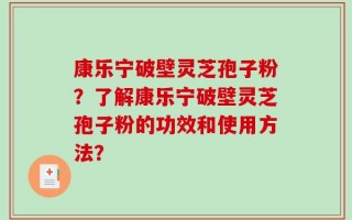 康乐宁破壁灵芝孢子粉？了解康乐宁破壁灵芝孢子粉的功效和使用方法？