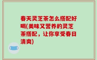 春天灵芝茶怎么搭配好喝(美味又营养的灵芝茶搭配，让你享受春日清爽)