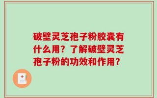 破壁灵芝孢子粉胶囊有什么用？了解破壁灵芝孢子粉的功效和作用？