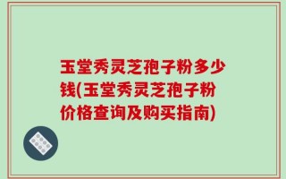 玉堂秀灵芝孢子粉多少钱(玉堂秀灵芝孢子粉价格查询及购买指南)