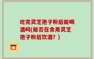 吃完灵芝孢子粉后能喝酒吗(能否在食用灵芝孢子粉后饮酒？)