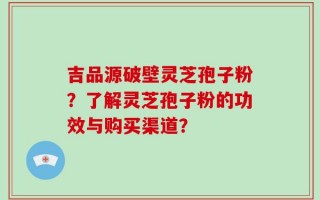 吉品源破壁灵芝孢子粉？了解灵芝孢子粉的功效与购买渠道？