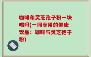 咖啡和灵芝孢子粉一块喝吗(一同享用的健康饮品：咖啡与灵芝孢子粉)