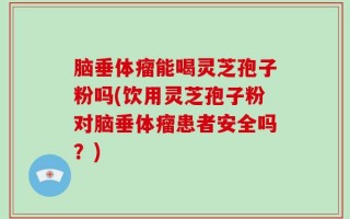 脑垂体瘤能喝灵芝孢子粉吗(饮用灵芝孢子粉对脑垂体瘤患者安全吗？)