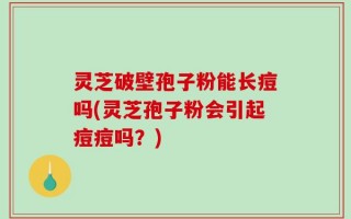 灵芝破壁孢子粉能长痘吗(灵芝孢子粉会引起痘痘吗？)