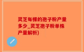 灵芝每棵的孢子粉产量多少_灵芝孢子粉单株产量解析)