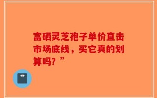 富硒灵芝孢子单价直击市场底线，买它真的划算吗？”