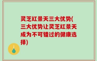 灵芝红景天三大优势(三大优势让灵芝红景天成为不可错过的健康选择)